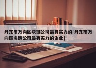 丹东市万向区块链公司最有实力的[丹东市万向区块链公司最有实力的企业]