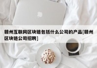 赣州互联网区块链包括什么公司的产品[赣州区块链公司招聘]